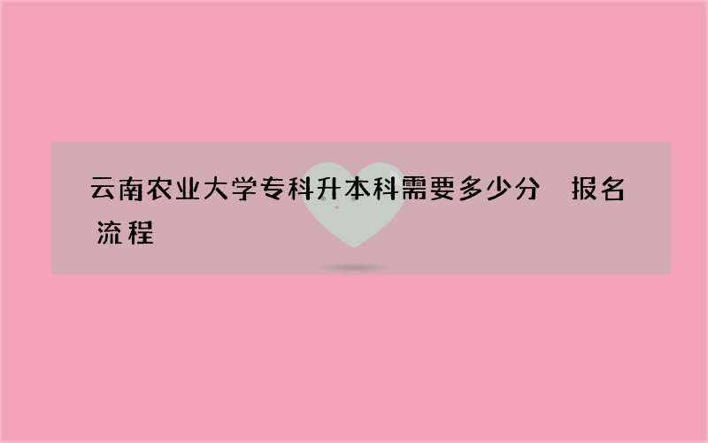 云南农业大学专科升本科需要多少分 报名流程